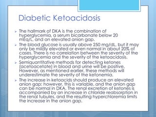 Diabetic Ketoacidosis
   The hallmark of DKA is the combination of
    hyperglycemia, a serum bicarbonate below 20
    mEq/L, and an elevated anion gap.
   The blood glucose is usually above 250 mg/dL, but it may
    only be mildly elevated or even normal in about 20% of
    cases. There is no correlation between the severity of the
    hyperglycemia and the severity of the ketoacidosis.
   Semiquantitative methods for detecting ketones
    (acetoacetate) in blood and urine will be positive.
    However, as mentioned earlier, these methods will
    underestimate the severity of the ketonemia.
   The increase in ketoacids should produce an elevated
    anion gap; however, this is variable, and the anion gap
    can be normal in DKA. The renal excretion of ketones is
    accompanied by an increase in chloride reabsorption in
    the renal tubules, and the resulting hyperchloremia limits
    the increase in the anion gap.
 