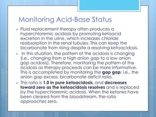 Monitoring Acid-Base Status
   Fluid replacement therapy often produces a
    hyperchloremic acidosis by promoting ketoacid
    excretion in the urine, which increases chloride
    reabsorption in the renal tubules. This can keep the
    bicarbonate from rising despite a resolving ketoacidosis.
    In this situation, the pattern of the acidosis is changing
    (i.e., changing from a high anion gap to a low anion
    gap acidosis). Therefore, monitoring the pattern of the
    acidosis as therapy proceeds can be more informative.
    This is accomplished by monitoring the gap gap: i.e., the
    anion gap excess: bicarbonate deficit ratio.
   This ratio is 1.0 in pure ketoacidosis, and decreases
    toward zero as the ketoacidosis resolves and is replaced
    by the hyperchloremic acidosis. When the ketones have
    been cleared from the bloodstream, the ratio
    approaches zero.
 