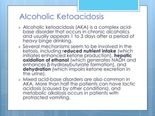 Alcoholic Ketoacidosis
   Alcoholic ketoacidosis (AKA) is a complex acid-
    base disorder that occurs in chronic alcoholics
    and usually appears 1 to 3 days after a period of
    heavy binge drinking.
   Several mechanisms seem to be involved in the
    ketosis, including reduced nutrient intake (which
    initiates enhanced ketone production), hepatic
    oxidation of ethanol (which generates NADH and
    enhances β-hydroxybutyrate formation), and
    dehydration (which impairs ketone excretion in
    the urine).
   Mixed acid-base disorders are also common in
    AKA. More than half the patients can have lactic
    acidosis (caused by other conditions), and
    metabolic alkalosis occurs in patients with
    protracted vomiting.
 