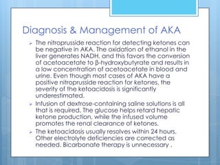 Diagnosis & Management of AKA
    The nitroprusside reaction for detecting ketones can
     be negative in AKA. The oxidation of ethanol in the
     liver generates NADH, and this favors the conversion
     of acetoacetate to β-hydroxybutyrate and results in
     a low concentration of acetoacetate in blood and
     urine. Even though most cases of AKA have a
     positive nitroprusside reaction for ketones, the
     severity of the ketoacidosis is significantly
     underestimated.
    Infusion of dextrose-containing saline solutions is all
     that is required. The glucose helps retard hepatic
     ketone production, while the infused volume
     promotes the renal clearance of ketones.
    The ketoacidosis usually resolves within 24 hours.
     Other electrolyte deficiencies are corrected as
     needed. Bicarbonate therapy is unnecessary .
 