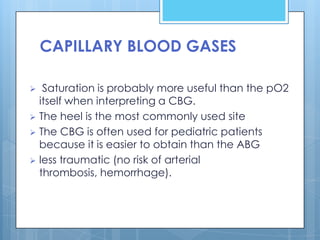 CAPILLARY BLOOD GASES

  Saturation is probably more useful than the pO2
  itself when interpreting a CBG.
 The heel is the most commonly used site
 The CBG is often used for pediatric patients
  because it is easier to obtain than the ABG
 less traumatic (no risk of arterial
  thrombosis, hemorrhage).
 
