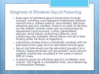 Diagnosis of Ethylene Glycol Poisoning
    Early signs of ethylene glycol intoxication include
     nausea, vomiting, and apparent inebriation (altered
     mental status, slurred speech, and ataxia). Because
     ethylene glycol is odorless, there is no odor of alcohol
     on the breath. Severe cases are accompanied by
     depressed consciousness, coma, generalized
     seizures, renal failure, pulmonary edema, and
     cardiovascular collapse. Renal failure can be a late
     finding (After 24 Hours of ingestion).
    Laboratory studies show a metabolic acidosis with an
     elevated anion gap and an elevated osmolal gap.
    Serum lactate levels can be elevated (usually 5 to 6
     mEq/L). Hypocalcemia can be present, and calcium
     oxalate crystals are visualized in the urine in about
     50% of cases.
    A plasma assay for ethylene glycol is available, and
     a level <25 mg/dL is considered toxic, and deserving
     of immediate therapy
 