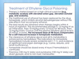 Treatment of Ethylene Glycol Poisoning
   Therapy is started based on a high clinical suspicion (e.g.,
    metabolic acidosis with elevated anion gap, elevated osmolal
    gap, and oxaluria).
   The traditional use of ethanol has been replaced by the drug
    fomepizole, which inhibits alcohol dehydrogenase without the
    side effects that accompany ethanol.
   The best results are obtained when therapy begins within 4
    hours of ingestion. The recommended dosage is: 15 mg/kg IV as
    an initial dose, then 10 mg/kg every 12 hours for 48 hours, then
    15 mg/kg every 12 hours until the plasma ethylene glycol level is
    25 mEq/L or lower. The increased dose at 48 hours compensates
    for a self-induced increase in fomepizole metabolism.
   The clearance of ethylene glycol and all its metabolites is
    enhanced by hemodialysis. The indications for immediate
    hemodialysis include severe acidemia (pH < 7.1), and evidence
    of significant end-organ damage (e.g., coma, seizures, and
    renal insufficiency).
   Fomepizole should be dosed every 4 hours if hemodialysis is
    continued.
   Thiamine (100 mg IV daily) and pyridoxine (100 mg IV daily) can
    divert glyoxylic acid to non-toxic metabolites
 