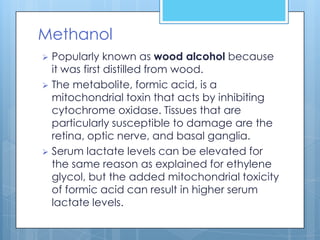 Methanol
 Popularly known as wood alcohol because
  it was first distilled from wood.
 The metabolite, formic acid, is a
  mitochondrial toxin that acts by inhibiting
  cytochrome oxidase. Tissues that are
  particularly susceptible to damage are the
  retina, optic nerve, and basal ganglia.
 Serum lactate levels can be elevated for
  the same reason as explained for ethylene
  glycol, but the added mitochondrial toxicity
  of formic acid can result in higher serum
  lactate levels.
 
