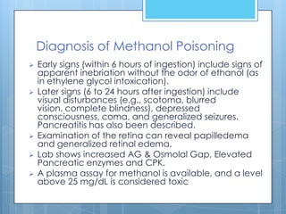 Diagnosis of Methanol Poisoning
   Early signs (within 6 hours of ingestion) include signs of
    apparent inebriation without the odor of ethanol (as
    in ethylene glycol intoxication).
   Later signs (6 to 24 hours after ingestion) include
    visual disturbances (e.g., scotoma, blurred
    vision, complete blindness), depressed
    consciousness, coma, and generalized seizures.
    Pancreatitis has also been described.
   Examination of the retina can reveal papilledema
    and generalized retinal edema.
   Lab shows increased AG & Osmolal Gap, Elevated
    Pancreatic enzymes and CPK.
   A plasma assay for methanol is available, and a level
    above 25 mg/dL is considered toxic
 