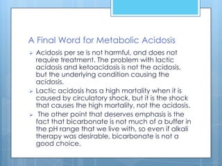 A Final Word for Metabolic Acidosis
   Acidosis per se is not harmful, and does not
    require treatment. The problem with lactic
    acidosis and ketoacidosis is not the acidosis,
    but the underlying condition causing the
    acidosis.
   Lactic acidosis has a high mortality when it is
    caused by circulatory shock, but it is the shock
    that causes the high mortality, not the acidosis.
    The other point that deserves emphasis is the
    fact that bicarbonate is not much of a buffer in
    the pH range that we live with, so even if alkali
    therapy was desirable, bicarbonate is not a
    good choice.
 