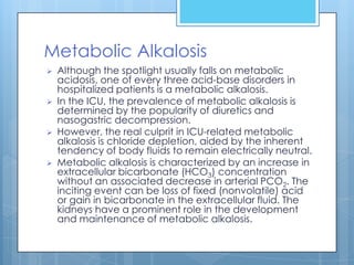 Metabolic Alkalosis
   Although the spotlight usually falls on metabolic
    acidosis, one of every three acid-base disorders in
    hospitalized patients is a metabolic alkalosis.
   In the ICU, the prevalence of metabolic alkalosis is
    determined by the popularity of diuretics and
    nasogastric decompression.
   However, the real culprit in ICU-related metabolic
    alkalosis is chloride depletion, aided by the inherent
    tendency of body fluids to remain electrically neutral.
   Metabolic alkalosis is characterized by an increase in
    extracellular bicarbonate (HCO3) concentration
    without an associated decrease in arterial PCO2. The
    inciting event can be loss of fixed (nonvolatile) acid
    or gain in bicarbonate in the extracellular fluid. The
    kidneys have a prominent role in the development
    and maintenance of metabolic alkalosis.
 