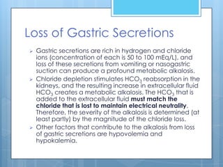 Loss of Gastric Secretions
   Gastric secretions are rich in hydrogen and chloride
    ions (concentration of each is 50 to 100 mEq/L), and
    loss of these secretions from vomiting or nasogastric
    suction can produce a profound metabolic alkalosis.
   Chloride depletion stimulates HCO3 reabsorption in the
    kidneys, and the resulting increase in extracellular fluid
    HCO3 creates a metabolic alkalosis. The HCO3 that is
    added to the extracellular fluid must match the
    chloride that is lost to maintain electrical neutrality.
    Therefore, the severity of the alkalosis is determined (at
    least partly) by the magnitude of the chloride loss.
   Other factors that contribute to the alkalosis from loss
    of gastric secretions are hypovolemia and
    hypokalemia.
 