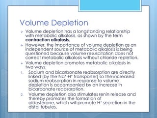 Volume Depletion
    Volume depletion has a longstanding relationship
     with metabolic alkalosis, as shown by the term
     contraction alkalosis.
    However, the importance of volume depletion as an
     independent source of metabolic alkalosis is being
     questioned because volume resuscitation does not
     correct metabolic alkalosis without chloride repletion.
    Volume depletion promotes metabolic alkalosis in
     two ways.
1.     Sodium and bicarbonate reabsorption are directly
       linked (by the Na+-H+ transporter) so the increased
       sodium reabsorption in response to volume
       depletion is accompanied by an increase in
       bicarbonate reabsorption.
2.     Volume depletion also stimulates renin release and
       thereby promotes the formation of
       aldosterone, which will promote H+ secretion in the
       distal tubules.
 