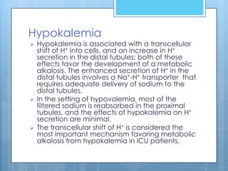 Hypokalemia
   Hypokalemia is associated with a transcellular
    shift of H+ into cells, and an increase in H+
    secretion in the distal tubules: both of these
    effects favor the development of a metabolic
    alkalosis. The enhanced secretion of H+ in the
    distal tubules involves a Na+-H+ transporter that
    requires adequate delivery of sodium to the
    distal tubules.
   In the setting of hypovolemia, most of the
    filtered sodium is reabsorbed in the proximal
    tubules, and the effects of hypokalemia on H+
    secretion are minimal.
   The transcellular shift of H+ is considered the
    most important mechanism favoring metabolic
    alkalosis from hypokalemia in ICU patients.
 