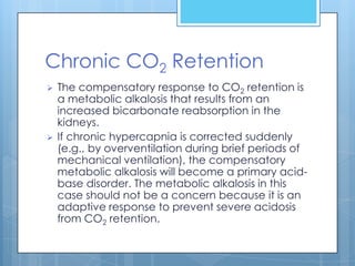 Chronic CO2 Retention
   The compensatory response to CO2 retention is
    a metabolic alkalosis that results from an
    increased bicarbonate reabsorption in the
    kidneys.
   If chronic hypercapnia is corrected suddenly
    (e.g., by overventilation during brief periods of
    mechanical ventilation), the compensatory
    metabolic alkalosis will become a primary acid-
    base disorder. The metabolic alkalosis in this
    case should not be a concern because it is an
    adaptive response to prevent severe acidosis
    from CO2 retention.
 