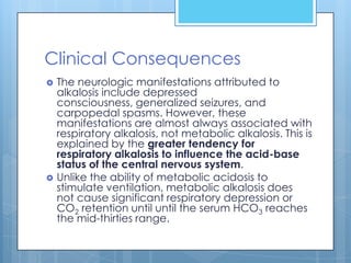 Clinical Consequences
   The neurologic manifestations attributed to
    alkalosis include depressed
    consciousness, generalized seizures, and
    carpopedal spasms. However, these
    manifestations are almost always associated with
    respiratory alkalosis, not metabolic alkalosis. This is
    explained by the greater tendency for
    respiratory alkalosis to influence the acid-base
    status of the central nervous system.
   Unlike the ability of metabolic acidosis to
    stimulate ventilation, metabolic alkalosis does
    not cause significant respiratory depression or
    CO2 retention until until the serum HCO3 reaches
    the mid-thirties range.
 