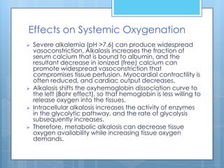 Effects on Systemic Oxygenation
   Severe alkalemia (pH >7.6) can produce widespread
    vasoconstriction. Alkalosis increases the fraction of
    serum calcium that is bound to albumin, and the
    resultant decrease in ionized (free) calcium can
    promote widespread vasoconstriction that
    compromises tissue perfusion. Myocardial contractility is
    often reduced, and cardiac output decreases.
   Alkalosis shifts the oxyhemoglobin dissociation curve to
    the left (Bohr effect), so that hemoglobin is less willing to
    release oxygen into the tissues.
   Intracellular alkalosis increases the activity of enzymes
    in the glycolytic pathway, and the rate of glycolysis
    subsequently increases.
   Therefore, metabolic alkalosis can decrease tissue
    oxygen availability while increasing tissue oxygen
    demands.
 