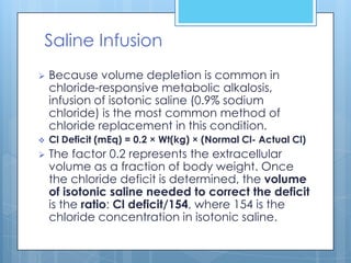 Saline Infusion
   Because volume depletion is common in
    chloride-responsive metabolic alkalosis,
    infusion of isotonic saline (0.9% sodium
    chloride) is the most common method of
    chloride replacement in this condition.
   Cl Deficit (mEq) = 0.2 × Wt(kg) × (Normal Cl- Actual Cl)
   The factor 0.2 represents the extracellular
    volume as a fraction of body weight. Once
    the chloride deficit is determined, the volume
    of isotonic saline needed to correct the deficit
    is the ratio: Cl deficit/154, where 154 is the
    chloride concentration in isotonic saline.
 