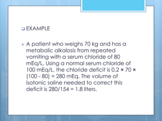  EXAMPLE


   A patient who weighs 70 kg and has a
    metabolic alkalosis from repeated
    vomiting with a serum chloride of 80
    mEq/L. Using a normal serum chloride of
    100 mEq/L, the chloride deficit is 0.2 × 70 ×
    (100 - 80) = 280 mEq. The volume of
    isotonic saline needed to correct this
    deficit is 280/154 = 1.8 liters.
 