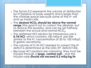    The factor 0.5 represents the volume of distribution
    for H+(relative to body weight) and is larger than
    the chloride space because some of the H+ will
    end up inside cells.
   The desired HCO3 should be above the normal
    range (the goal is not to correct the alkalosis, but
    to reduce the severity), and can be set halfway
    between the actual and normal HCO3.
   The preferred HCl solution for intravenous use is
    0.1N HCl, which contains 100 mEq H+ per liter
    (similar to the H+ concentration of 50 to 100 mEq/L
    in gastric secretions).
   The volume of 0.1N HCl needed to correct the H1
    deficit is determined as the ratio (H1 deficit/100).
   Because HCl solutions are sclerosing, they must be
    infused through a large, central vein , and the
    infusion rate should not exceed 0.2 mEq/kg/hr.
 