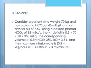  EXAMPLE


   Consider a patient who weighs 70 kg and
    has a plasma HCO3 of 45 mEq/L and an
    arterial pH of 7.59. Using a desired plasma
    HCO3 of 35 mEq/L, the H+ deficit is 0.5 × 70
    × 10 = 350 mEq. The corresponding
    volume of 0.1N HCl is 350/100 = 3.5 L, and
    the maximum infusion rate is (0.2 ×
    70)/hour = 0.14 L/hour (2.3 ml/minute).
 