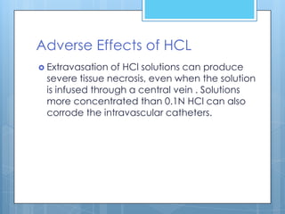 Adverse Effects of HCL
 Extravasation of HCl solutions can produce
 severe tissue necrosis, even when the solution
 is infused through a central vein . Solutions
 more concentrated than 0.1N HCl can also
 corrode the intravascular catheters.
 