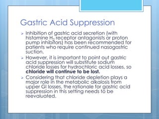 Gastric Acid Suppression
   Inhibition of gastric acid secretion (with
    histamine H2 receptor antagonists or proton
    pump inhibitors) has been recommended for
    patients who require continued nasogastric
    suction.
   However, it is important to point out gastric
    acid suppression will substitute sodium
    chloride losses for hydrochloric acid losses, so
    chloride will continue to be lost.
   Considering that chloride depletion plays a
    major role in the metabolic alkalosis from
    upper GI losses, the rationale for gastric acid
    suppression in this setting needs to be
    reevaluated.
 