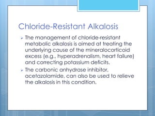 Chloride-Resistant Alkalosis
 The management of chloride-resistant
  metabolic alkalosis is aimed at treating the
  underlying cause of the mineralocorticoid
  excess (e.g., hyperadrenalism, heart failure)
  and correcting potassium deficits.
 The carbonic anhydrase inhibitor,
  acetazolamide, can also be used to relieve
  the alkalosis in this condition.
 