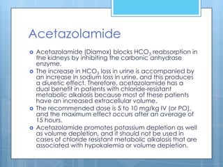 Acetazolamide
   Acetazolamide (Diamox) blocks HCO3 reabsorption in
    the kidneys by inhibiting the carbonic anhydrase
    enzyme.
   The increase in HCO3 loss in urine is accompanied by
    an increase in sodium loss in urine, and this produces
    a diuretic effect. Therefore, acetazolamide has a
    dual benefit in patients with chloride-resistant
    metabolic alkalosis because most of these patients
    have an increased extracellular volume.
   The recommended dose is 5 to 10 mg/kg IV (or PO),
    and the maximum effect occurs after an average of
    15 hours.
   Acetazolamide promotes potassium depletion as well
    as volume depletion, and it should not be used in
    cases of chloride resistant metabolic alkalosis that are
    associated with hypokalemia or volume depletion.
 