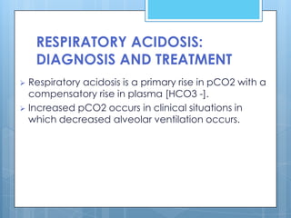 RESPIRATORY ACIDOSIS:
    DIAGNOSIS AND TREATMENT
 Respiratory acidosis is a primary rise in pCO2 with a
  compensatory rise in plasma [HCO3 -].
 Increased pCO2 occurs in clinical situations in
  which decreased alveolar ventilation occurs.
 