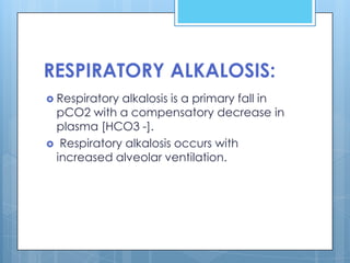 RESPIRATORY ALKALOSIS:
 Respiratoryalkalosis is a primary fall in
 pCO2 with a compensatory decrease in
 plasma [HCO3 -].
 Respiratory alkalosis occurs with
 increased alveolar ventilation.
 