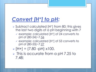 Convert [H+] to pH:
   Subtract calculated [H+] from 80; this gives
    the last two digits of a pH beginning with 7
       example: calculated [H+] of 24 converts to
        pH of (80-24)~7.56
       example: calculated [H+] of 53 converts to
        pH of (80-53)~7.27
 [H+] = (7.80 -pH) x100.
 This is accurate from a pH 7.25 to
 7.48;
 
