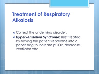 Treatment of Respiratory
Alkalosis

 Correct  the underlying disorder.
 Hyperventilation Syndrome: Best treated
  by having the patient rebreathe into a
  paper bag to increase pCO2, decrease
  ventilator rate
 