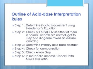 Outline of Acid-Base Interpretation
Rules
   Step 1 : Determine if data is consistent using
              Henderson’s Equation
   Step 2 : Check pH & PaCO2 (If either of them
              is normal, or both are normal, got to
              step 5 to diagnose mixed acid-base
              disorder)
   Step 3 : Determine Primary acid base disorder
   Step 4 : Check for compensation
   Step 5 : Check Anion Gap
   Step 6 : In metabolic acidosis, Check Delta
             AG/HOC3 Ratio
 
