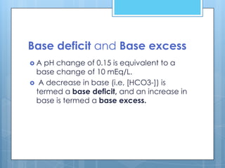 Base deficit and Base excess
A pH change of 0.15 is equivalent to a
 base change of 10 mEq/L.
 A decrease in base (i.e, [HCO3-]) is
 termed a base deficit, and an increase in
 base is termed a base excess.
 