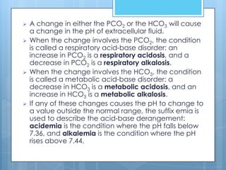    A change in either the PCO2 or the HCO3 will cause
    a change in the pH of extracellular fluid.
   When the change involves the PCO2, the condition
    is called a respiratory acid-base disorder: an
    increase in PCO2 is a respiratory acidosis, and a
    decrease in PCO2 is a respiratory alkalosis.
   When the change involves the HCO3, the condition
    is called a metabolic acid-base disorder: a
    decrease in HCO3 is a metabolic acidosis, and an
    increase in HCO3 is a metabolic alkalosis.
   If any of these changes causes the pH to change to
    a value outside the normal range, the suffix emia is
    used to describe the acid-base derangement:
    acidemia is the condition where the pH falls below
    7.36, and alkalemia is the condition where the pH
    rises above 7.44.
 