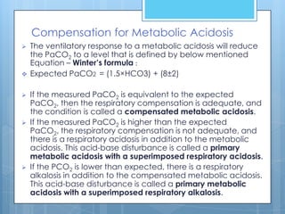 Compensation for Metabolic Acidosis
   The ventilatory response to a metabolic acidosis will reduce
    the PaCO2 to a level that is defined by below mentioned
    Equation – Winter’s formula :
   Expected PaCO2 = (1.5×HCO3) + (8±2)

   If the measured PaCO2 is equivalent to the expected
    PaCO2, then the respiratory compensation is adequate, and
    the condition is called a compensated metabolic acidosis.
   If the measured PaCO2 is higher than the expected
    PaCO2, the respiratory compensation is not adequate, and
    there is a respiratory acidosis in addition to the metabolic
    acidosis. This acid-base disturbance is called a primary
    metabolic acidosis with a superimposed respiratory acidosis.
   If the PCO2 is lower than expected, there is a respiratory
    alkalosis in addition to the compensated metabolic acidosis.
    This acid-base disturbance is called a primary metabolic
    acidosis with a superimposed respiratory alkalosis.
 