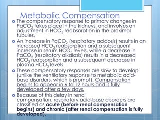 Metabolic Compensation
   The compensatory response to primary changes in
    PaCO2 takes place in the kidneys, and involves an
    adjustment in HCO3 reabsorption in the proximal
    tubules.
   An increase in PaCO2 (respiratory acidosis) results in an
    increased HCO3 reabsorption and a subsequent
    increase in serum HCO3 levels, while a decrease in
    PaCO2 (respiratory alkalosis) results in a decreased
    HCO3 reabsorption and a subsequent decrease in
    plasma HCO3 levels.
   These compensatory responses are slow to develop
    (unlike the ventilatory response to metabolic acid-
    base disorders, which is prompt). Compensation
    begins to appear in 6 to 12 hours and is fully
    developed after a few days.
   Because of this delay in renal
    compensation, respiratory acid-base disorders are
    classified as acute (before renal compensation
    begins) and chronic (after renal compensation is fully
    developed).
 