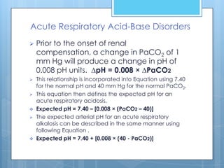 Acute Respiratory Acid-Base Disorders
   Prior to the onset of renal
    compensation, a change in PaCO2 of 1
    mm Hg will produce a change in pH of
    0.008 pH units. ∆pH = 0.008 × ∆PaCO2
   This relationship is incorporated into Equation using 7.40
    for the normal pH and 40 mm Hg for the normal PaCO2.
   This equation then defines the expected pH for an
    acute respiratory acidosis.
   Expected pH = 7.40 – [0.008 × (PaCO2 – 40)]
   The expected arterial pH for an acute respiratory
    alkalosis can be described in the same manner using
    following Equation .
   Expected pH = 7.40 + [0.008 × (40 - PaCO2)]
 