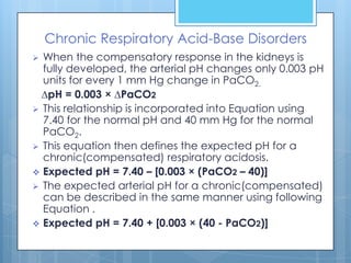 Chronic Respiratory Acid-Base Disorders
 When the compensatory response in the kidneys is
  fully developed, the arterial pH changes only 0.003 pH
  units for every 1 mm Hg change in PaCO2.
  ∆pH = 0.003 × ∆PaCO2
 This relationship is incorporated into Equation using
  7.40 for the normal pH and 40 mm Hg for the normal
  PaCO2.
 This equation then defines the expected pH for a
  chronic(compensated) respiratory acidosis.
 Expected pH = 7.40 – [0.003 × (PaCO2 – 40)]
 The expected arterial pH for a chronic(compensated)
  can be described in the same manner using following
  Equation .
 Expected pH = 7.40 + [0.003 × (40 - PaCO2)]
 