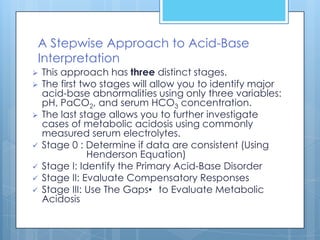 A Stepwise Approach to Acid-Base
Interpretation
   This approach has three distinct stages.
   The first two stages will allow you to identify major
    acid-base abnormalities using only three variables:
    pH, PaCO2, and serum HCO3 concentration.
   The last stage allows you to further investigate
    cases of metabolic acidosis using commonly
    measured serum electrolytes.
   Stage 0 : Determine if data are consistent (Using
                Henderson Equation)
   Stage I: Identify the Primary Acid-Base Disorder
   Stage II: Evaluate Compensatory Responses
   Stage III: Use The Gaps• to Evaluate Metabolic
    Acidosis
 