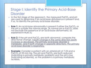 Stage I: Identify the Primary Acid-Base
    Disorder
   In the first stage of the approach, the measured PaCO2 and pH
    are used to determine if an acid-base disturbance is present and,
    if so, to identify the primary acid-base disorder.

   Rule 1: An acid-base abnormality is present if either the PaCO2 or
    the pH is outside the normal range. (A normal pH or PaCO2 does
    not exclude the presence of an acid-base abnormality, as
    explained in Rule 3.)

   Rule 2: If the pH and PaCO2 are both abnormal, compare the
    directional change. If both change in the same direction (both
    increase or decrease), the primary acid-base disorder is
    metabolic, and if both change in opposite directions, the primary
    acid-base disorder is respiratory.

   Example: Consider a patient with an arterial pH of 7.23 and a
    PaCO2 of 23 mm Hg. The pH and PaCO2 are both reduced
    (indicating a primary metabolic problem) and the pH is low
    (indicating acidemia), so the problem is a primary metabolic
    acidosis.
 