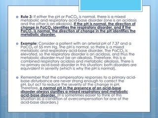    Rule 3: If either the pH or PaCO2 is normal, there is a mixed
    metabolic and respiratory acid-base disorder (one is an acidosis
    and the other is an alkalosis). If the pH is normal, the direction of
    change in PaCO2 identifies the respiratory disorder, and if the
    PaCO2 is normal, the direction of change in the pH identifies the
    metabolic disorder.

   Example: Consider a patient with an arterial pH of 7.37 and a
    PaCO2 of 55 mm Hg. The pH is normal, so there is a mixed
    metabolic and respiratory acid-base disorder. The PaCO2 is
    elevated, so the respiratory disorder is an acidosis, and thus the
    metabolic disorder must be an alkalosis. Therefore, this is a
    combined respiratory acidosis and metabolic alkalosis. There is
    no primary acid-base disorder in this situation; both disorders are
    equivalent in severity (which is why the pH is normal).

   Remember that the compensatory responses to a primary acid-
    base disturbance are never strong enough to correct the
    pH, but act to reduce the severity of the change in pH.
    Therefore, a normal pH in the presence of an acid-base
    disorder always signifies a mixed respiratory and metabolic
    acid-base disorder. (It is sometimes easier to think of this
    situation as a condition of overcompensation for one of the
    acid-base disorders.)
 