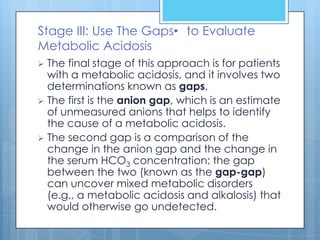 Stage III: Use The Gaps• to Evaluate
Metabolic Acidosis
 The final stage of this approach is for patients
  with a metabolic acidosis, and it involves two
  determinations known as gaps.
 The first is the anion gap, which is an estimate
  of unmeasured anions that helps to identify
  the cause of a metabolic acidosis.
 The second gap is a comparison of the
  change in the anion gap and the change in
  the serum HCO3 concentration: the gap
  between the two (known as the gap-gap)
  can uncover mixed metabolic disorders
  (e.g., a metabolic acidosis and alkalosis) that
  would otherwise go undetected.
 