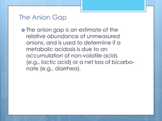 The Anion Gap
 Theanion gap is an estimate of the
 relative abundance of unmeasured
 anions, and is used to determine if a
 metabolic acidosis is due to an
 accumulation of non-volatile acids
 (e.g., lactic acid) or a net loss of bicarbo-
 nate (e.g., diarrhea).
 