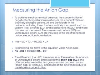 Measuring the Anion Gap
   To achieve electrochemical balance, the concentration of
    negatively-charged anions must equal the concentration of
    positively-charged cations. All ions participate in this
    balance, including those that are routinely measured, such as
    sodium (Na), chloride (CL), and bicarbonate (HCO3), and those
    that are not measured. The unmeasured cations (UC) and
    unmeasured anions (UA) are included in the electrochemical
    balance equation shown below:

   Na + UC = (CL + HCO3) + UA

   Rearranging the terms in this equation yields Anion Gap
   Na - (CL + HCO3) = UA – UC

   The difference (UA - UC) is a measure of the relative abundance
    of unmeasured anions and is called the anion gap (AG). The
    difference between the two groups reveals an anion excess
    (anion gap) of 12 mEq/L, and much of this difference is due to
    the albumin concentration.
 