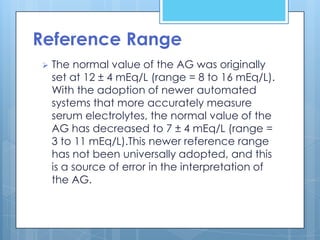 Reference Range
   The normal value of the AG was originally
    set at 12 ± 4 mEq/L (range = 8 to 16 mEq/L).
    With the adoption of newer automated
    systems that more accurately measure
    serum electrolytes, the normal value of the
    AG has decreased to 7 ± 4 mEq/L (range =
    3 to 11 mEq/L).This newer reference range
    has not been universally adopted, and this
    is a source of error in the interpretation of
    the AG.
 