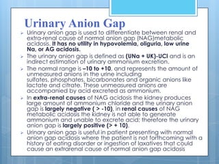 Urinary Anion Gap
   Urinary anion gap is used to differentiate between renal and
    extra-renal cause of normal anion gap (NAG)metabolic
    acidosis. It has no utility in hypovolemia, oliguria, low urine
    Na, or AG acidosis.
   The urinary anion gap is defined as (UNa + UK)-UCl and is an
    indirect estimation of urinary ammonium excretion.
   The normal range is –10 to +10, and represents the amount of
    unmeasured anions in the urine including
    sulfates, phosphates, bicarbonates and organic anions like
    lactate and citrate. These unmeasured anions are
    accompanied by acid excreted as ammonium.
   In extra-renal causes of NAG acidosis the kidney produces
    large amount of ammonium chloride and the urinary anion
    gap is largely negative ( > -10), in renal causes of NAG
    metabolic acidosis the kidney is not able to generate
    ammonium and unable to excrete acid; therefore the urinary
    anion gap is largely positive (> + 10).
   Urinary anion gap is useful in patient presenting with normal
    anion gap acidosis where the patient is not forthcoming with a
    history of eating disorder or ingestion of laxatives that could
    cause an extrarenal cause of normal anion gap acidosis
 