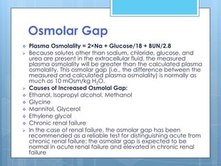 Osmolar Gap
   Plasma Osmolality = 2×Na + Glucose/18 + BUN/2.8
   Because solutes other than sodium, chloride, glucose, and
    urea are present in the extracellular fluid, the measured
    plasma osmolality will be greater than the calculated plasma
    osmolality. This osmolar gap (i.e., the difference between the
    measured and calculated plasma osmolality) is normally as
    much as 10 mOsm/kg H2O.
   Causes of Increased Osmolal Gap:
   Ethanol, Isopropyl alcohol, Methanol
   Glycine
   Mannitol, Glycerol
   Ethylene glycol
   Chronic renal failure
   In the case of renal failure, the osmolar gap has been
    recommended as a reliable test for distinguishing acute from
    chronic renal failure: the osmolar gap is expected to be
    normal in acute renal failure and elevated in chronic renal
    failure
 