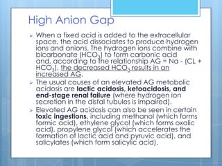 High Anion Gap
   When a fixed acid is added to the extracellular
    space, the acid dissociates to produce hydrogen
    ions and anions. The hydrogen ions combine with
    bicarbonate (HCO3) to form carbonic acid
    and, according to the relationship AG = Na - (CL +
    HCO3), the decreased HCO3 results in an
    increased AG.
   The usual causes of an elevated AG metabolic
    acidosis are lactic acidosis, ketoacidosis, and
    end-stage renal failure (where hydrogen ion
    secretion in the distal tubules is impaired).
   Elevated AG acidosis can also be seen in certain
    toxic ingestions, including methanol (which forms
    formic acid), ethylene glycol (which forms oxalic
    acid), propylene glycol (which accelerates the
    formation of lactic acid and pyruvic acid), and
    salicylates (which form salicylic acid).
 