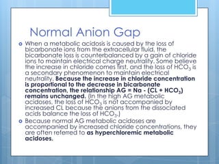 Normal Anion Gap
   When a metabolic acidosis is caused by the loss of
    bicarbonate ions from the extracellular fluid, the
    bicarbonate loss is counterbalanced by a gain of chloride
    ions to maintain electrical charge neutrality. Some believe
    the increase in chloride comes first, and the loss of HCO3 is
    a secondary phenomenon to maintain electrical
    neutrality. Because the increase in chloride concentration
    is proportional to the decrease in bicarbonate
    concentration, the relationship AG = Na - (CL + HCO3)
    remains unchanged. (In the high AG metabolic
    acidoses, the loss of HCO3 is not accompanied by
    increased CL because the anions from the dissociated
    acids balance the loss of HCO3.)
   Because normal AG metabolic acidoses are
    accompanied by increased chloride concentrations, they
    are often referred to as hyperchloremic metabolic
    acidoses.
 