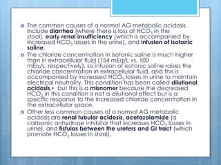    The common causes of a normal AG metabolic acidosis
    include diarrhea (where there is loss of HCO3 in the
    stool), early renal insufficiency (which is accompanied by
    increased HCO3 losses in the urine), and infusion of isotonic
    saline.
   The chloride concentration in isotonic saline is much higher
    than in extracellular fluid (154 mEq/L vs. 100
    mEq/L, respectively), so infusion of isotonic saline raises the
    chloride concentration in extracellular fluid, and this is
    accompanied by increased HCO3 losses in urine to maintain
    electrical neutrality. This condition has been called dilutional
    acidosis,• but this is a misnomer because the decreased
    HCO3 in this condition is not a dilutional effect but is a
    specific response to the increased chloride concentration in
    the extracellular space.
   Other less common causes of a normal AG metabolic
    acidosis are renal tubular acidosis, acetazolamide (a
    carbonic anhydrase inhibitor that increases HCO3 losses in
    urine), and fistulas between the ureters and GI tract (which
    promote HCO3 losses in stool).
 