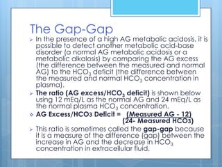 The Gap-Gap
   In the presence of a high AG metabolic acidosis, it is
    possible to detect another metabolic acid-base
    disorder (a normal AG metabolic acidosis or a
    metabolic alkalosis) by comparing the AG excess
    (the difference between the measured and normal
    AG) to the HCO3 deficit (the difference between
    the measured and normal HCO3 concentration in
    plasma).
   The ratio (AG excess/HCO3 deficit) is shown below
    using 12 mEq/L as the normal AG and 24 mEq/L as
    the normal plasma HCO3 concentration.
   AG Excess/HCO3 Deficit = (Measured AG - 12)
                                 (24- Measured HCO3)
   This ratio is sometimes called the gap-gap because
    it is a measure of the difference (gap) between the
    increase in AG and the decrease in HCO3
    concentration in extracellular fluid.
 