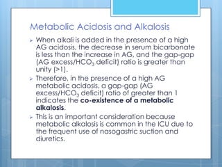 Metabolic Acidosis and Alkalosis
   When alkali is added in the presence of a high
    AG acidosis, the decrease in serum bicarbonate
    is less than the increase in AG, and the gap-gap
    (AG excess/HCO3 deficit) ratio is greater than
    unity (>1).
   Therefore, in the presence of a high AG
    metabolic acidosis, a gap-gap (AG
    excess/HCO3 deficit) ratio of greater than 1
    indicates the co-existence of a metabolic
    alkalosis.
   This is an important consideration because
    metabolic alkalosis is common in the ICU due to
    the frequent use of nasogastric suction and
    diuretics.
 
